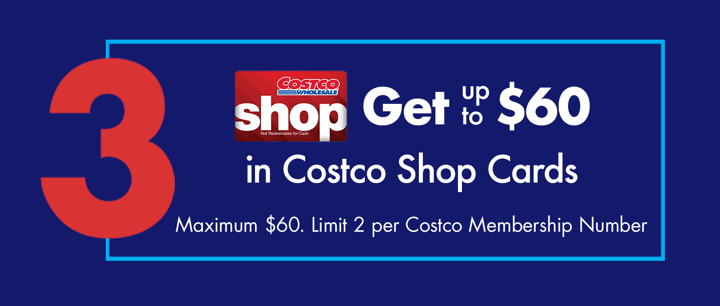 Step 3. Get up to $60 in Costco Shop Cards. Maximum $60. Limit 2 per Costco Membership Number