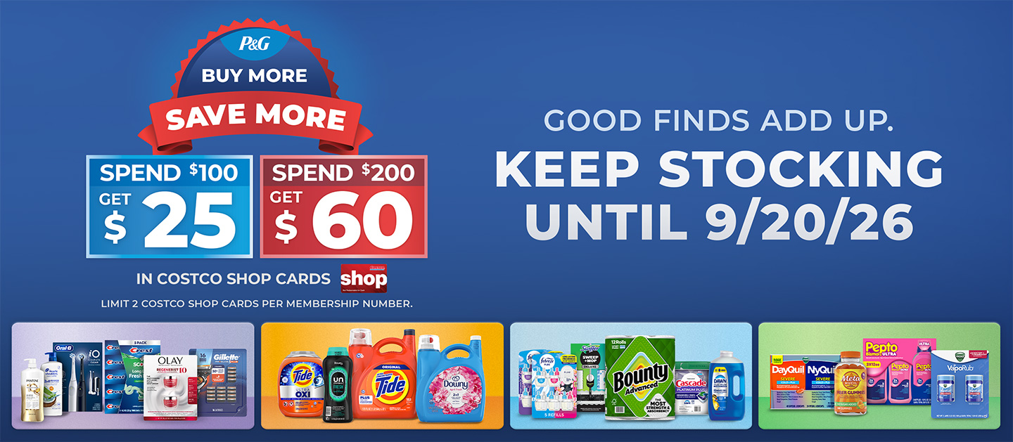 P&G Buy More Save More. Spend $100 on P&G Products, Get $25. Spend $200 on P&G Products, Get $60. Limit 2 Costco Shaop Cards per member number. Your Favorite Brands. Even Bigger Rewards.